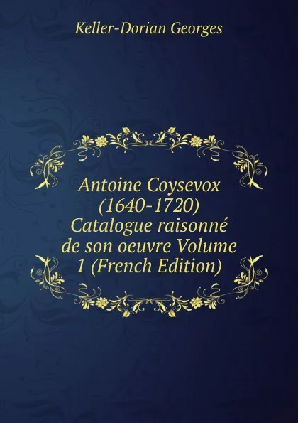 Обложка книги Antoine Coysevox (1640-1720) Catalogue raisonne de son oeuvre Volume 1 (French Edition), Keller-Dorian Georges