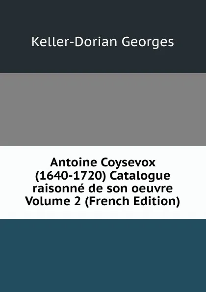 Обложка книги Antoine Coysevox (1640-1720) Catalogue raisonne de son oeuvre Volume 2 (French Edition), Keller-Dorian Georges