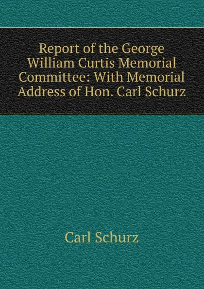 Обложка книги Report of the George William Curtis Memorial Committee: With Memorial Address of Hon. Carl Schurz, Carl Schurz