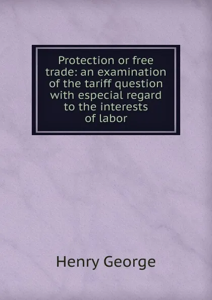 Обложка книги Protection or free trade: an examination of the tariff question with especial regard to the interests of labor, Henry George