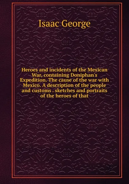 Обложка книги Heroes and incidents of the Mexican War, containing Doniphan.s Expedition. The cause of the war with Mexico. A description of the people and customs . sketches and portraits of the heroes of that, Isaac George