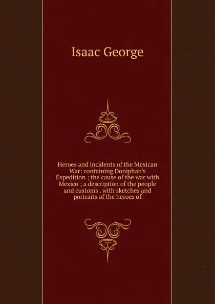 Обложка книги Heroes and incidents of the Mexican War: containing Doniphan.s Expedition ; the cause of the war with Mexico ; a description of the people and customs . with sketches and portraits of the heroes of, Isaac George