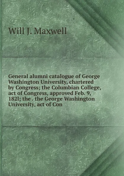 Обложка книги General alumni catalogue of George Washington University, chartered by Congress; the Columbian College, act of Congress, approved Feb. 9, 182l; the . the George Washington University, act of Con, Will J. Maxwell