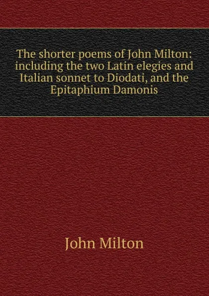 Обложка книги The shorter poems of John Milton: including the two Latin elegies and Italian sonnet to Diodati, and the Epitaphium Damonis, Milton John