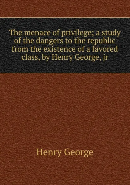 Обложка книги The menace of privilege; a study of the dangers to the republic from the existence of a favored class, by Henry George, jr, Henry George