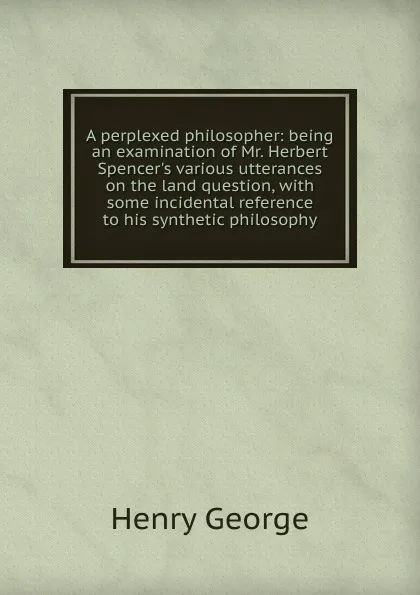 Обложка книги A perplexed philosopher: being an examination of Mr. Herbert Spencer.s various utterances on the land question, with some incidental reference to his synthetic philosophy, Henry George