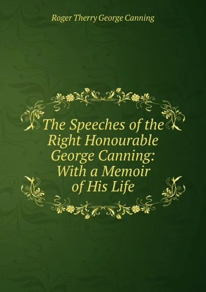 Обложка книги The Speeches of the Right Honourable George Canning: With a Memoir of His Life, Roger Therry George Canning