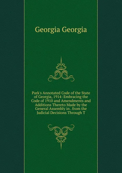 Обложка книги Park.s Annotated Code of the State of Georgia, 1914: Embracing the Code of 1910 and Amendments and Additions Thereto Made by the General Assembly in . from the Judicial Decisions Through T, Georgia Georgia