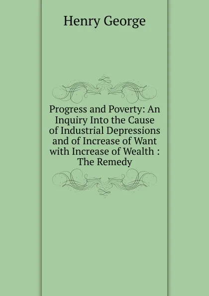 Обложка книги Progress and Poverty: An Inquiry Into the Cause of Industrial Depressions and of Increase of Want with Increase of Wealth : The Remedy, Henry George