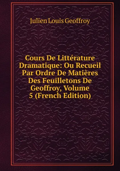 Обложка книги Cours De Litterature Dramatique: Ou Recueil Par Ordre De Matieres Des Feuilletons De Geoffroy, Volume 5 (French Edition), Julien Louis Geoffroy