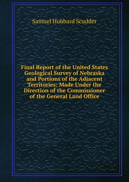 Обложка книги Final Report of the United States Geological Survey of Nebraska and Portions of the Adjacent Territories: Made Under the Direction of the Commissioner of the General Land Office, Samuel Hubbard Scudder