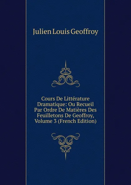 Обложка книги Cours De Litterature Dramatique: Ou Recueil Par Ordre De Matieres Des Feuilletons De Geoffroy, Volume 3 (French Edition), Julien Louis Geoffroy