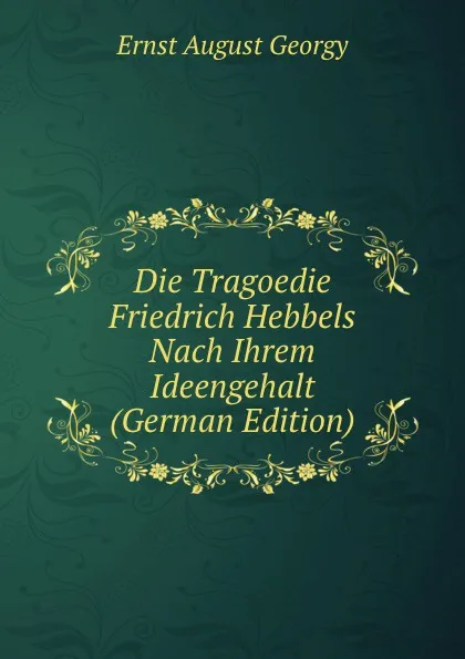 Обложка книги Die Tragoedie Friedrich Hebbels Nach Ihrem Ideengehalt (German Edition), Ernst August Georgy