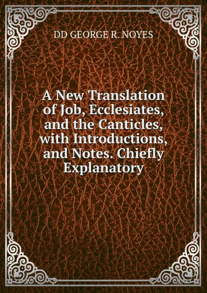 Обложка книги A New Translation of Job, Ecclesiates, and the Canticles, with Introductions, and Notes. Chiefly Explanatory, DD GEORGE R. NOYES