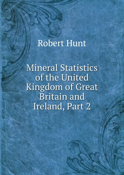 Обложка книги Mineral Statistics of the United Kingdom of Great Britain and Ireland, Part 2, Hunt Robert