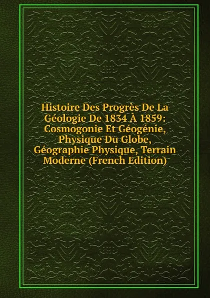 Обложка книги Histoire Des Progres De La Geologie De 1834 A 1859: Cosmogonie Et Geogenie, Physique Du Globe, Geographie Physique, Terrain Moderne (French Edition), 