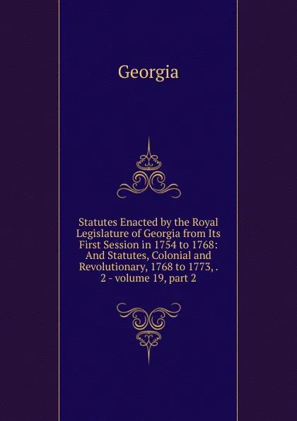 Обложка книги Statutes Enacted by the Royal Legislature of Georgia from Its First Session in 1754 to 1768: And Statutes, Colonial and Revolutionary, 1768 to 1773, . 2.-.volume 19,.part 2, Georgia