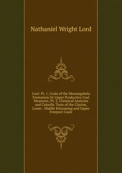 Обложка книги Coal: Pt. 1, Coals of the Monongahela Formation Or Upper Productive Coal Measures; Pt. 2, Chemical Analyses and Calorific Tests of the Clarion, Lower . Middle Kittanning and Upper Freeport Coals, Nathaniel Wright Lord