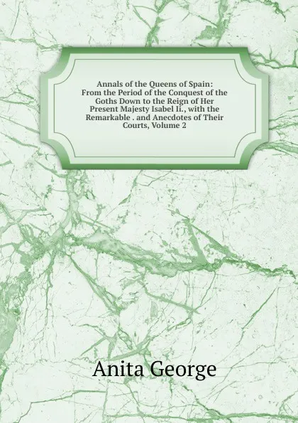 Обложка книги Annals of the Queens of Spain: From the Period of the Conquest of the Goths Down to the Reign of Her Present Majesty Isabel Ii., with the Remarkable . and Anecdotes of Their Courts, Volume 2, Anita George