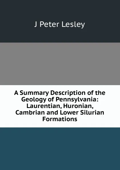 Обложка книги A Summary Description of the Geology of Pennsylvania: Laurentian, Huronian, Cambrian and Lower Silurian Formations, J Peter Lesley