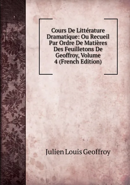 Обложка книги Cours De Litterature Dramatique: Ou Recueil Par Ordre De Matieres Des Feuilletons De Geoffroy, Volume 4 (French Edition), Julien Louis Geoffroy