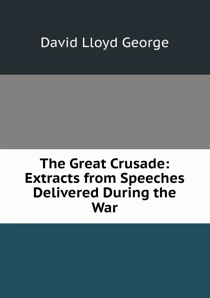 Обложка книги The Great Crusade: Extracts from Speeches Delivered During the War, David Lloyd George