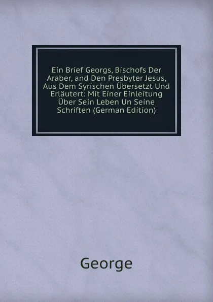 Обложка книги Ein Brief Georgs, Bischofs Der Araber, and Den Presbyter Jesus, Aus Dem Syrischen Ubersetzt Und Erlautert: Mit Einer Einleitung Uber Sein Leben Un Seine Schriften (German Edition), George