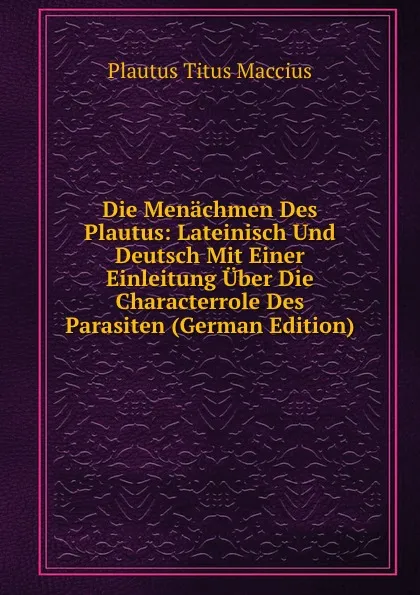 Обложка книги Die Menachmen Des Plautus: Lateinisch Und Deutsch Mit Einer Einleitung Uber Die Characterrole Des Parasiten (German Edition), Titus Maccius Plautus