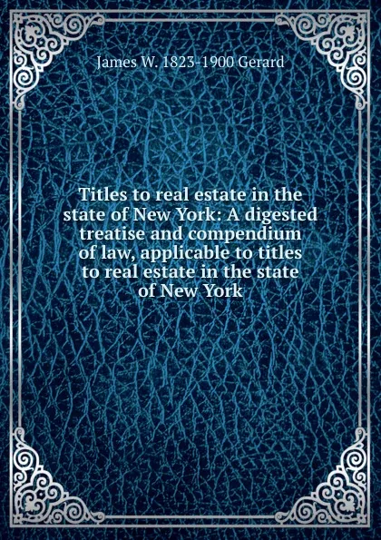 Обложка книги Titles to real estate in the state of New York: A digested treatise and compendium of law, applicable to titles to real estate in the state of New York, James W. 1823-1900 Gerard