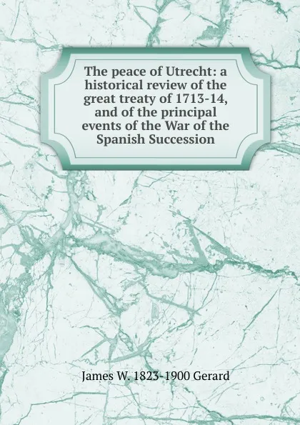 Обложка книги The peace of Utrecht: a historical review of the great treaty of 1713-14, and of the principal events of the War of the Spanish Succession, James W. 1823-1900 Gerard