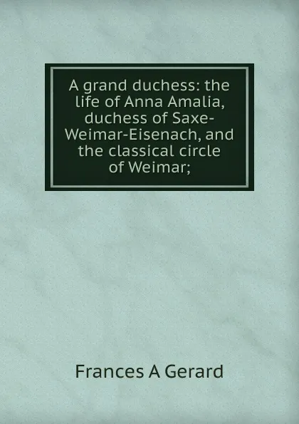 Обложка книги A grand duchess: the life of Anna Amalia, duchess of Saxe-Weimar-Eisenach, and the classical circle of Weimar;, Frances A Gerard