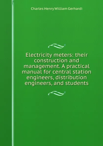 Обложка книги Electricity meters: their construction and management. A practical manual for central station engineers, distribution engineers, and students, Charles Henry William Gerhardi