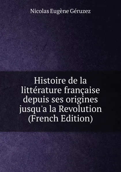 Обложка книги Histoire de la litterature francaise depuis ses origines jusqu.a la Revolution (French Edition), Nicolas Eugène Géruzez