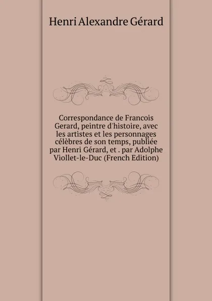 Обложка книги Correspondance de Francois Gerard, peintre d.histoire, avec les artistes et les personnages celebres de son temps, publiee par Henri Gerard, et . par Adolphe Viollet-le-Duc (French Edition), Henri Alexandre Gérard