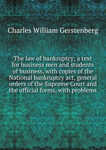 Обложка книги The law of bankruptcy; a text for business men and students of business, with copies of the National bankruptcy act, general orders of the Supreme Court and the official forms, with problems, Charles William Gerstenberg