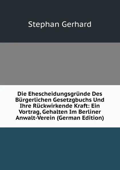 Обложка книги Die Ehescheidungsgrunde Des Burgerlichen Gesetzgbuchs Und Ihre Ruckwirkende Kraft: Ein Vortrag, Gehalten Im Berliner Anwalt-Verein (German Edition), Stephan Gerhard