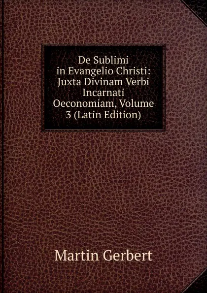 Обложка книги De Sublimi in Evangelio Christi: Juxta Divinam Verbi Incarnati Oeconomiam, Volume 3 (Latin Edition), Martin Gerbert