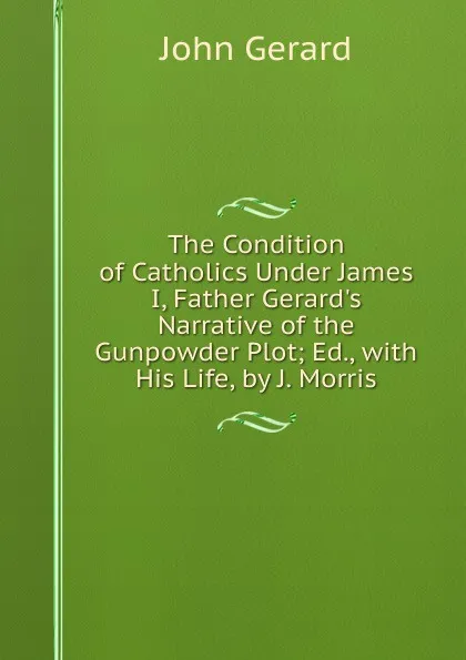 Обложка книги The Condition of Catholics Under James I, Father Gerard.s Narrative of the Gunpowder Plot; Ed., with His Life, by J. Morris, John Gerard