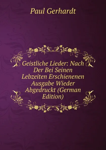 Обложка книги Geistliche Lieder: Nach Der Bei Seinen Lebzeiten Erschienenen Ausgabe Wieder Abgedruckt (German Edition), Paul Gerhardt