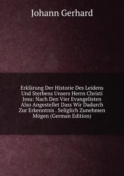 Обложка книги Erklarung Der Historie Des Leidens Und Sterbens Unsers Herrn Christi Jesu: Nach Den Vier Evangelisten Also Angestellet Dass Wir Dadurch Zur Erkenntnis . Seliglich Zunehmen Mogen (German Edition), Johann Gerhard