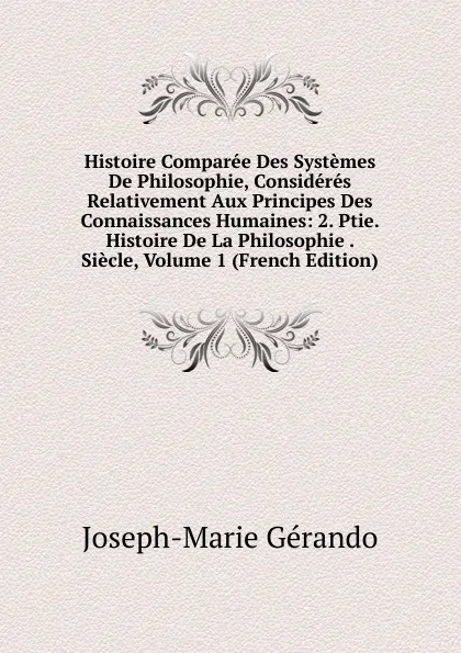 Обложка книги Histoire Comparee Des Systemes De Philosophie, Consideres Relativement Aux Principes Des Connaissances Humaines: 2. Ptie. Histoire De La Philosophie . Siecle, Volume 1 (French Edition), Joseph-Marie Gérando