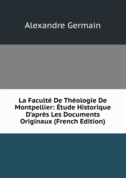 Обложка книги La Faculte De Theologie De Montpellier: Etude Historique D.apres Les Documents Originaux (French Edition), Alexandre Germain