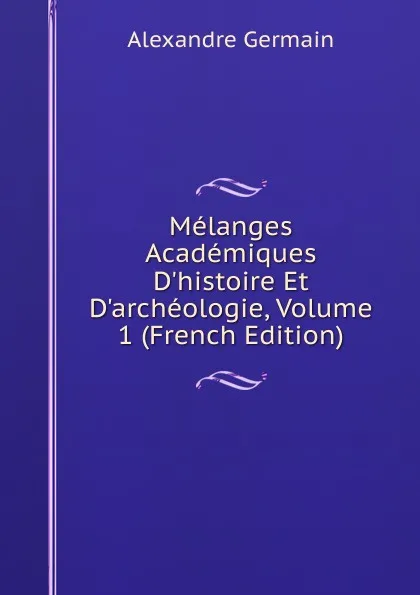 Обложка книги Melanges Academiques D.histoire Et D.archeologie, Volume 1 (French Edition), Alexandre Germain