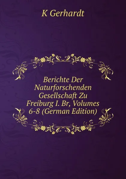 Обложка книги Berichte Der Naturforschenden Gesellschaft Zu Freiburg I. Br, Volumes 6-8 (German Edition), K Gerhardt