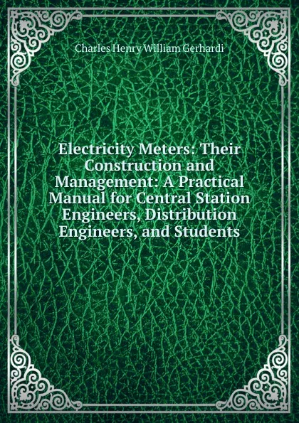 Обложка книги Electricity Meters: Their Construction and Management: A Practical Manual for Central Station Engineers, Distribution Engineers, and Students, Charles Henry William Gerhardi