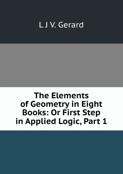 Обложка книги The Elements of Geometry in Eight Books: Or First Step in Applied Logic, Part 1, L.J. V. Gerard