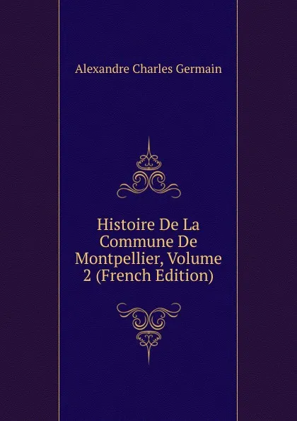 Обложка книги Histoire De La Commune De Montpellier, Volume 2 (French Edition), Alexandre Charles Germain