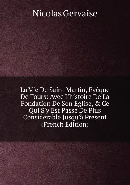 Обложка книги La Vie De Saint Martin, Eveque De Tours: Avec L.histoire De La Fondation De Son Eglise, . Ce Qui S.y Est Passe De Plus Considerable Jusqu.a Present (French Edition), Nicolas Gervaise