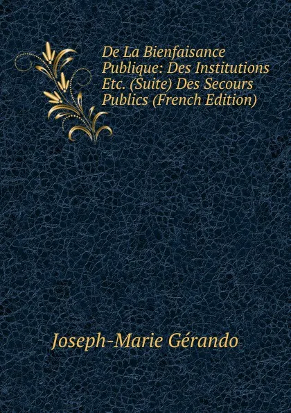 Обложка книги De La Bienfaisance Publique: Des Institutions Etc. (Suite) Des Secours Publics (French Edition), Joseph-Marie Gérando