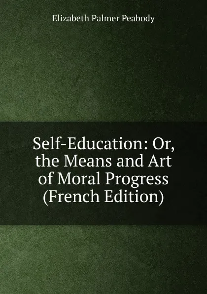 Обложка книги Self-Education: Or, the Means and Art of Moral Progress (French Edition), Elizabeth Palmer Peabody